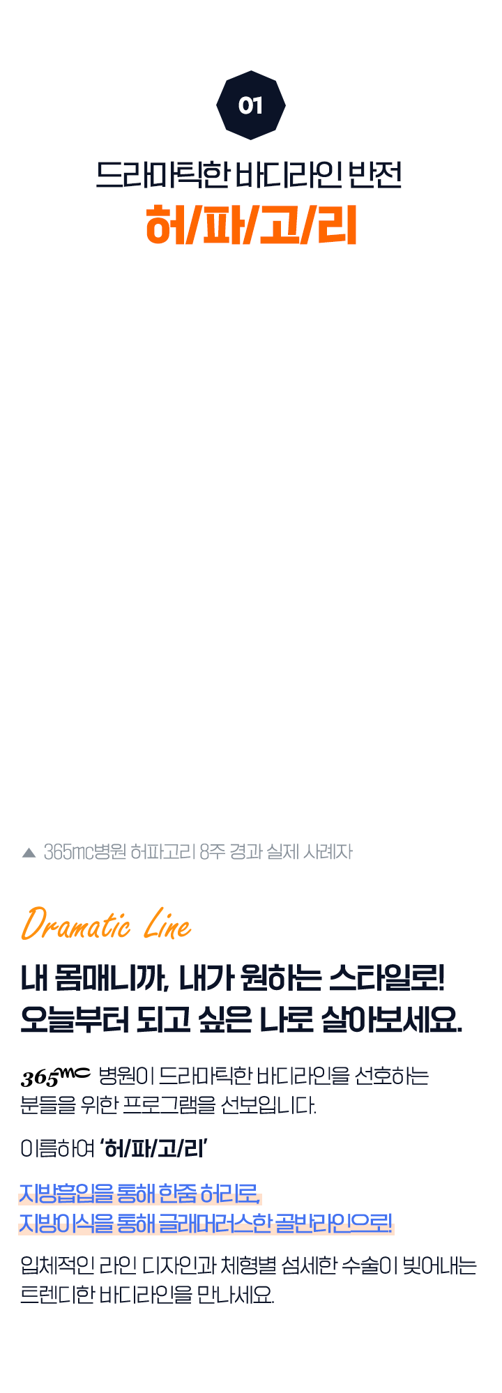 01 드라마틱한 바디라인 반전 허/파/고/리 (365mc병원 허파고리 8주 경과 실제 사례자) Dramatic Line 내 몸매니까, 내가 원하는 스타일로! 오늘부터 되고 싶은 나로 살아보세요. 365mc병원이 드라마틱한 바디라인을 선호하는 분들을 위한 프로그램을 선보입니다. 이름하여 ‘허/파/고/리’ 지방흡입을 통해 한줌 허리로, 지방이식을 통해 글래머러스한 골반라인으로! 입체적인 라인 디자인과 체형별 섬세한 수술이 빚어내는 트렌디한 바디라인을 만나세요.